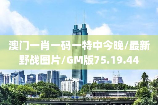 澳门一肖一码一特中今晚/最新野战图片/GM版75.19.44