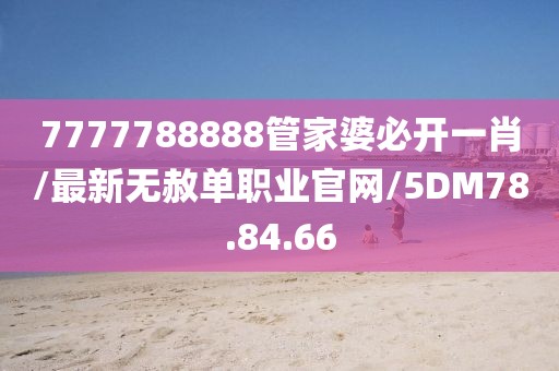 7777788888管家婆必开一肖/最新无赦单职业官网/5DM78.84.66