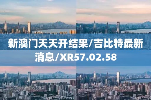 新澳门天天开结果/吉比特最新消息/XR57.02.58