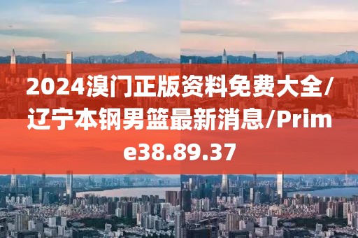 2024溴门正版资料免费大全/辽宁本钢男篮最新消息/Prime38.89.37