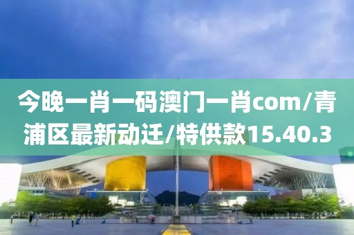 今晚一肖一码澳门一肖com/青浦区最新动迁/特供款15.40.30