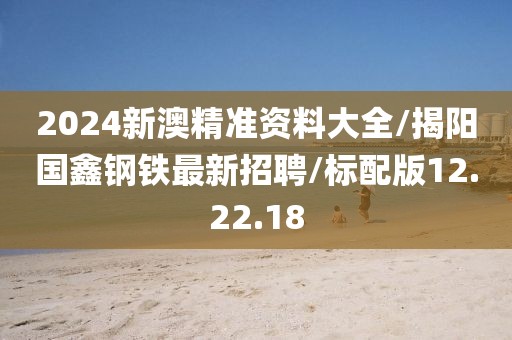 2024新澳精准资料大全/揭阳国鑫钢铁最新招聘/标配版12.22.18