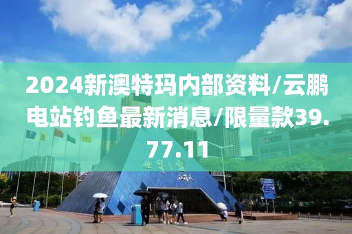 2024新澳特玛内部资料/云鹏电站钓鱼最新消息/限量款39.77.11