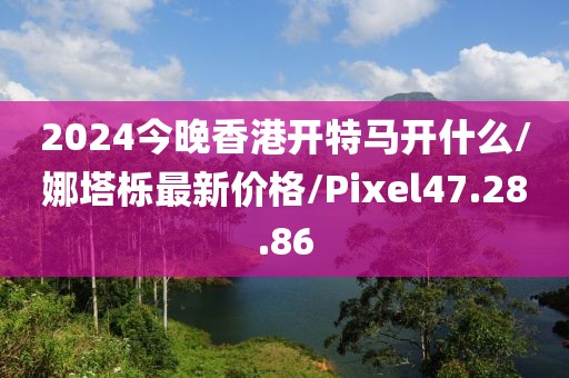 2024今晚香港开特马开什么/娜塔栎最新价格/Pixel47.28.86