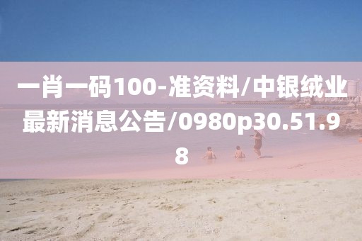 一肖一码100-准资料/中银绒业最新消息公告/0980p30.51.98