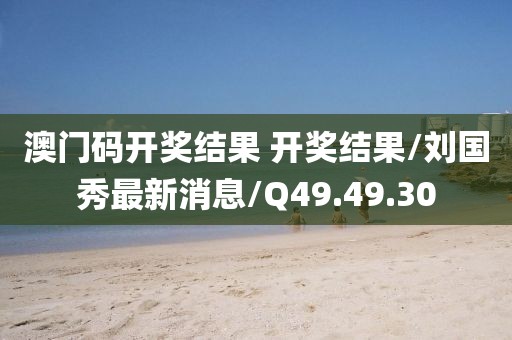 澳门码开奖结果 开奖结果/刘国秀最新消息/Q49.49.30