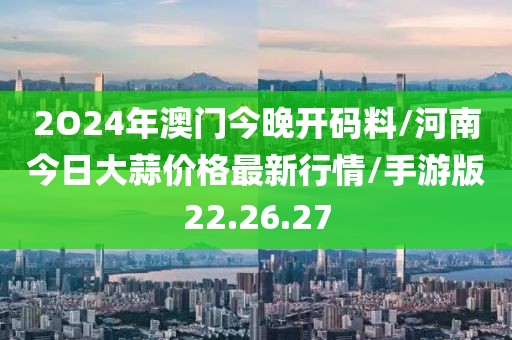 2O24年澳门今晚开码料/河南今日大蒜价格最新行情/手游版22.26.27