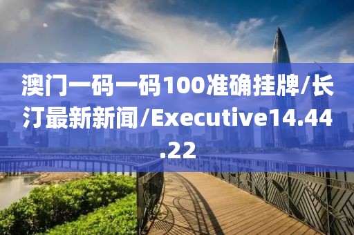 澳门一码一码100准确挂牌/长汀最新新闻/Executive14.44.22