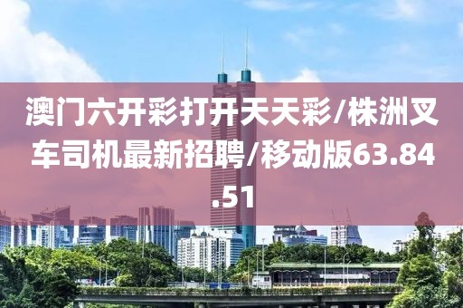 澳门六开彩打开天天彩/株洲叉车司机最新招聘/移动版63.84.51