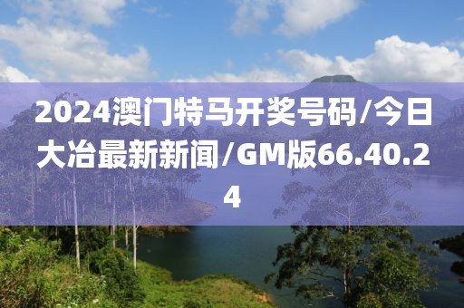 2024澳门特马开奖号码/今日大冶最新新闻/GM版66.40.24