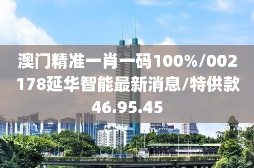 澳门精准一肖一码100%/002178延华智能最新消息/特供款46.95.45