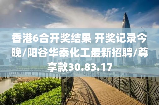 香港6合开奖结果 开奖记录今晚/阳谷华泰化工最新招聘/尊享款30.83.17