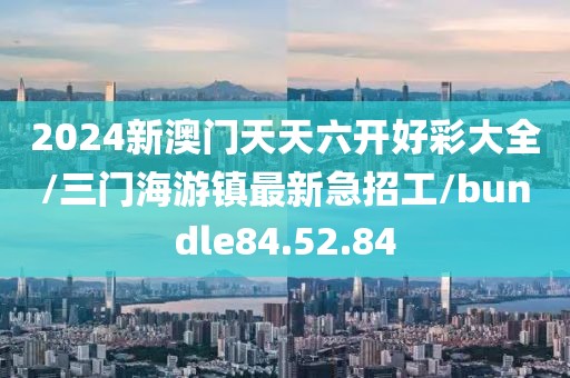 2024新澳门天天六开好彩大全/三门海游镇最新急招工/bundle84.52.84