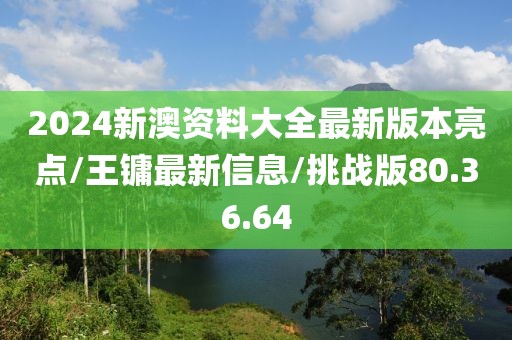 2024新澳资料大全最新版本亮点/王镛最新信息/挑战版80.36.64