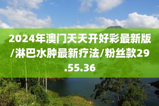 2024年澳门天天开好彩最新版/淋巴水肿最新疗法/粉丝款29.55.36