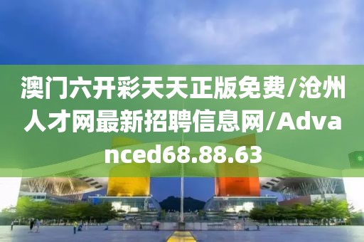 澳门六开彩天天正版免费/沧州人才网最新招聘信息网/Advanced68.88.63