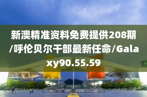 新澳精准资料免费提供208期/呼伦贝尔干部最新任命/Galaxy90.55.59