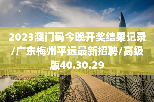 2023澳门码今晚开奖结果记录/广东梅州平远最新招聘/高级版40.30.29