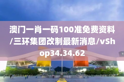 澳门一肖一码100准免费资料/三环集团改制最新消息/vShop34.34.62