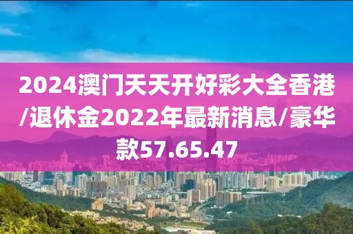 2024澳门天天开好彩大全香港/退休金2022年最新消息/豪华款57.65.47