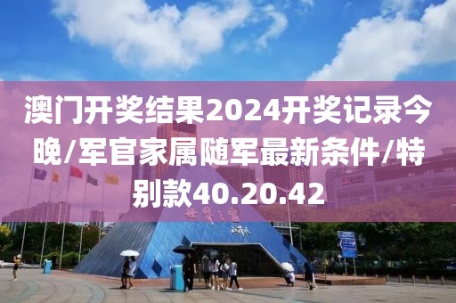 澳门开奖结果2024开奖记录今晚/军官家属随军最新条件/特别款40.20.42